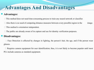 Advantages And Disadvantages
Advantages:
 This method does not need time-consuming process to train any neural network or classifier.
 Also there is no need of computing distance measures between every possible region in the image.
 This method is orientation independent.
 The public are already aware of its capture and use for identity verification purposes.
Disadvantages:
 Face Detection is affected by changes in lighting, the person’s hair, the age, and if the person wear
glasses.
 Requires camera equipment for user identification; thus, it is not likely to become popular until most
PCs include cameras as standard equipment.
 