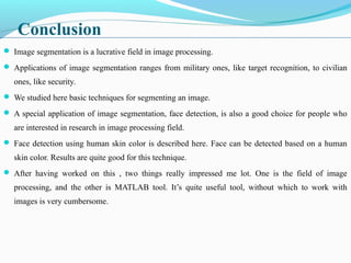 Conclusion
 Image segmentation is a lucrative field in image processing.
 Applications of image segmentation ranges from military ones, like target recognition, to civilian
ones, like security.
 We studied here basic techniques for segmenting an image.
 A special application of image segmentation, face detection, is also a good choice for people who
are interested in research in image processing field.
 Face detection using human skin color is described here. Face can be detected based on a human
skin color. Results are quite good for this technique.
 After having worked on this , two things really impressed me lot. One is the field of image
processing, and the other is MATLAB tool. It’s quite useful tool, without which to work with
images is very cumbersome.
 