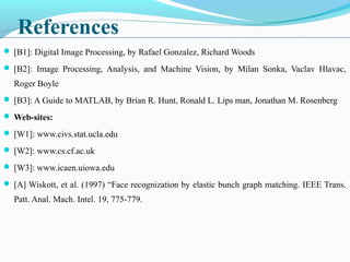 References
 [B1]: Digital Image Processing, by Rafael Gonzalez, Richard Woods
 [B2]: Image Processing, Analysis, and Machine Vision, by Milan Sonka, Vaclav Hlavac,
Roger Boyle
 [B3]: A Guide to MATLAB, by Brian R. Hunt, Ronald L. Lips man, Jonathan M. Rosenberg
 Web-sites:
 [W1]: www.civs.stat.ucla.edu
 [W2]: www.cs.cf.ac.uk
 [W3]: www.icaen.uiowa.edu
 [A] Wiskott, et al. (1997) “Face recognization by elastic bunch graph matching. IEEE Trans.
Patt. Anal. Mach. Intel. 19, 775-779.
 