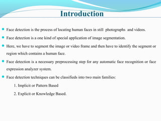 Introduction
 Face detection is the process of locating human faces in still photographs and videos.
 Face detection is a one kind of special application of image segmentation.
 Here, we have to segment the image or video frame and then have to identify the segment or
region which contains a human face.
 Face detection is a necessary preprocessing step for any automatic face recognition or face
expression analyzer system.
 Face detection techniques can be classifieds into two main families:
1. Implicit or Pattern Based
2. Explicit or Knowledge Based.
 