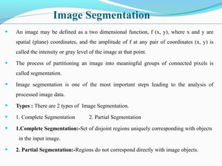 Image Segmentation
• An image may be defined as a two dimensional function, f (x, y), where x and y are
spatial (plane) coordinates, and the amplitude of f at any pair of coordinates (x, y) is
called the intensity or gray level of the image at that point.
• The process of partitioning an image into meaningful groups of connected pixels is
called segmentation.
• Image segmentation is one of the most important steps leading to the analysis of
processed image data.
• Types : There are 2 types of Image Segmentation.
• 1. Complete Segmentation 2. Partial Segmentation
• 1.Complete Segmentation:-Set of disjoint regions uniquely corresponding with objects
in the input image.
• 2. Partial Segmentation:-Regions do not correspond directly with image objects.
 