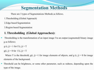 Segmentation Methods
There are 3 types of Segmentations Methods as follows.
1.Thresholding (Global Approach)
2.Edge based Segmentation
3.Region based Segmentation
1. Thresholding (Global Approaches):
• Thresholding is the transformation of an input image f to an output (segmented) binary image
g as follows:
g (i, j) = 1 for f (i, j) > T
g(i, j) = 0 for f (i, j) < T
Where T is the threshold, g(i, j) =1 for image elements of objects, and g (i, j) = 0 for image
elements of the background.
• Threshold can be brightness, or some other parameter, such as redness, depending upon the
type of the image.
 