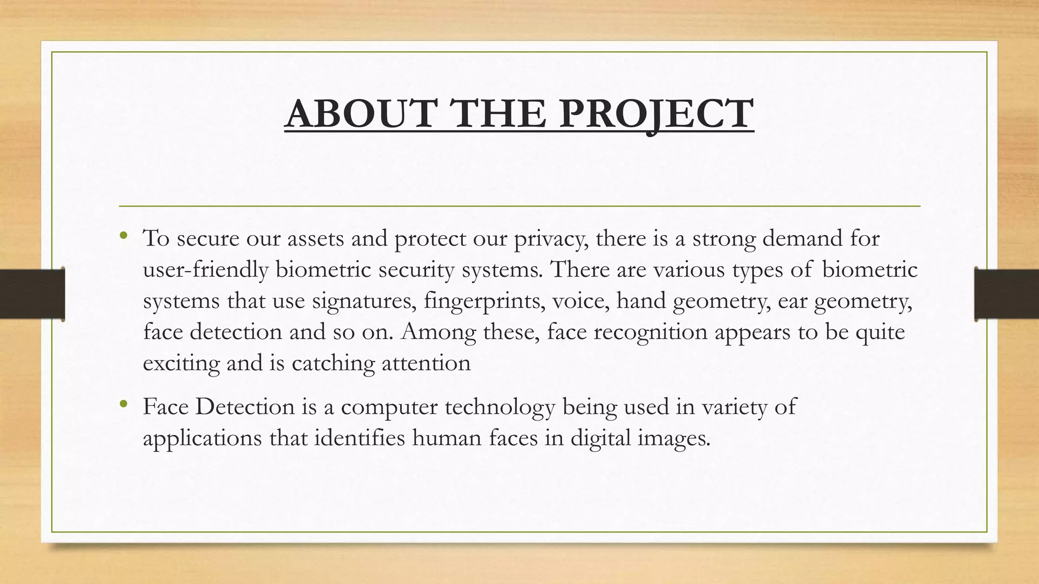 ABOUT THE PROJECT
• To secure our assets and protect our privacy, there is a strong demand for
user-friendly biometric security systems. There are various types of biometric
systems that use signatures, fingerprints, voice, hand geometry, ear geometry,
face detection and so on. Among these, face recognition appears to be quite
exciting and is catching attention
• Face Detection is a computer technology being used in variety of
applications that identifies human faces in digital images.
 