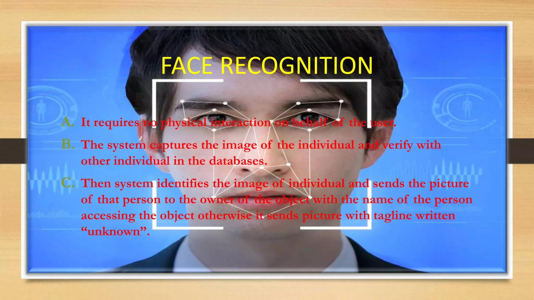 FACE RECOGNITION
A. It requires no physical interaction on behalf of the user.
B. The system captures the image of the individual and verify with
other individual in the databases.
C. Then system identifies the image of individual and sends the picture
of that person to the owner of the object with the name of the person
accessing the object otherwise it sends picture with tagline written
“unknown”.
 