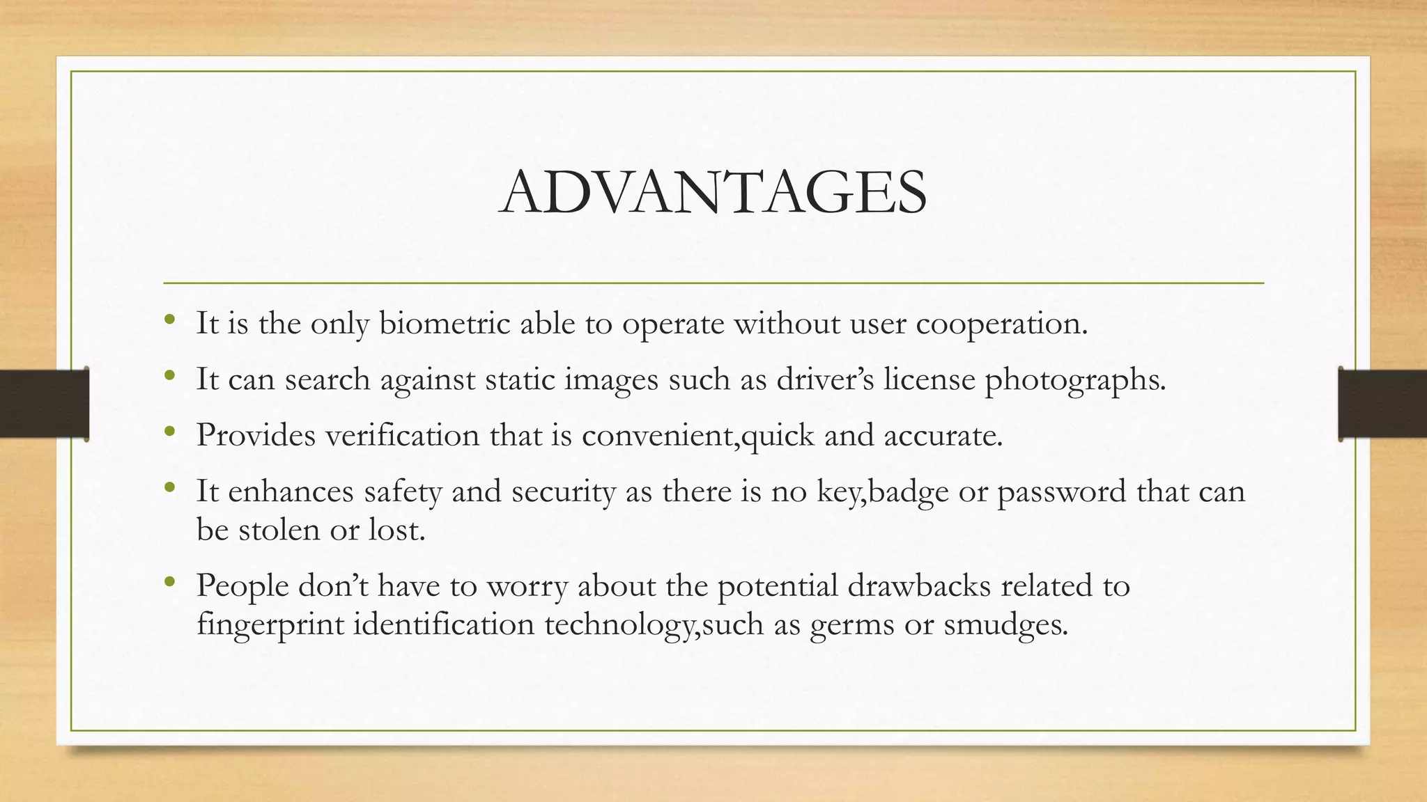 ADVANTAGES
• It is the only biometric able to operate without user cooperation.
• It can search against static images such as driver’s license photographs.
• Provides verification that is convenient,quick and accurate.
• It enhances safety and security as there is no key,badge or password that can
be stolen or lost.
• People don’t have to worry about the potential drawbacks related to
fingerprint identification technology,such as germs or smudges.
 