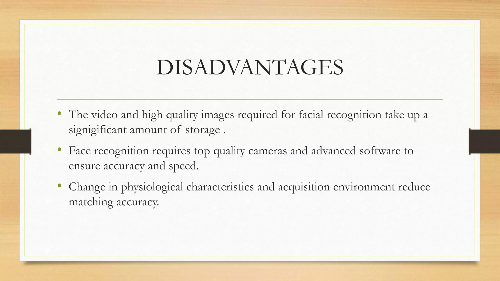 DISADVANTAGES
• The video and high quality images required for facial recognition take up a
signigificant amount of storage .
• Face recognition requires top quality cameras and advanced software to
ensure accuracy and speed.
• Change in physiological characteristics and acquisition environment reduce
matching accuracy.
 