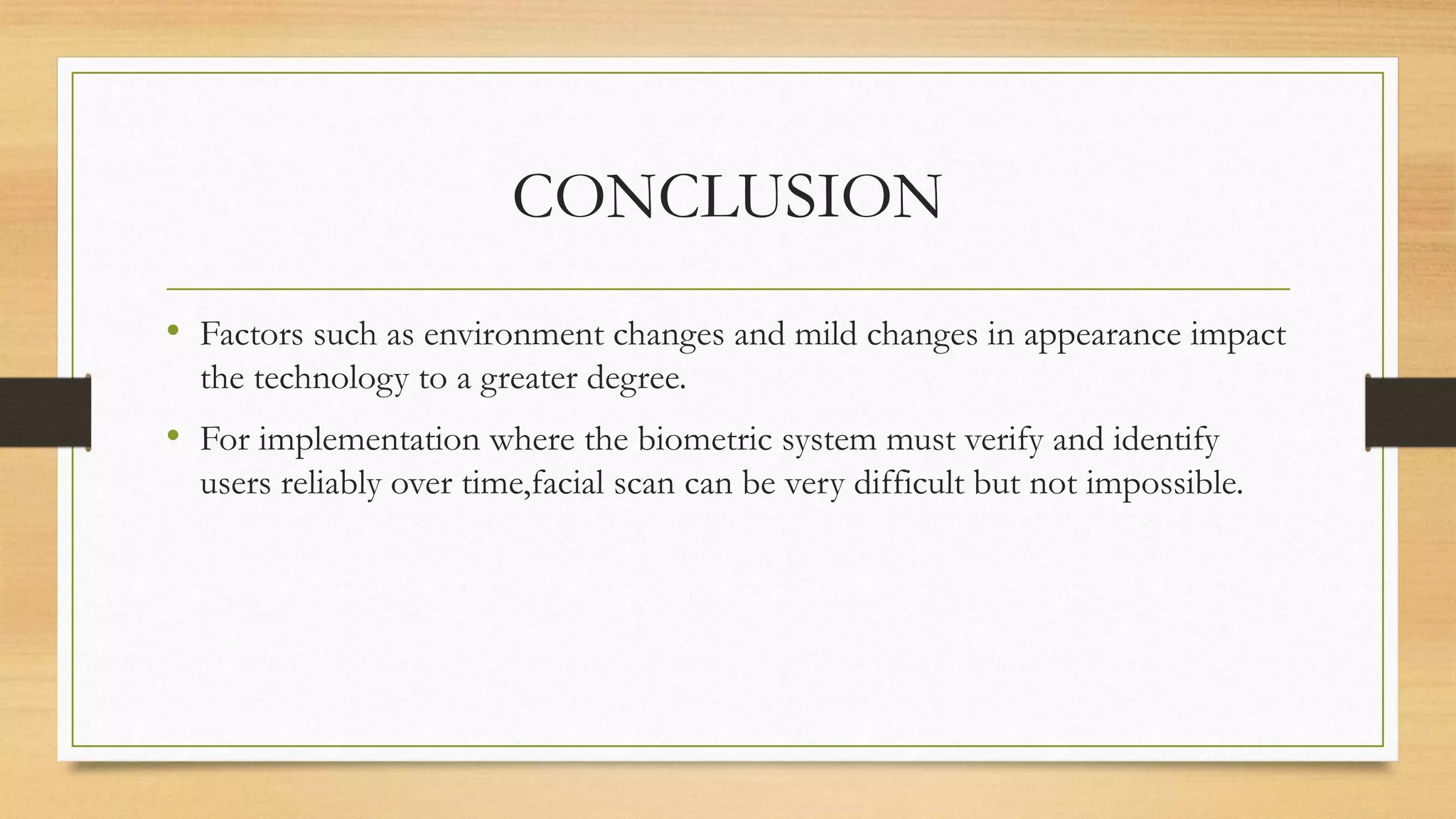 CONCLUSION
• Factors such as environment changes and mild changes in appearance impact
the technology to a greater degree.
• For implementation where the biometric system must verify and identify
users reliably over time,facial scan can be very difficult but not impossible.
 