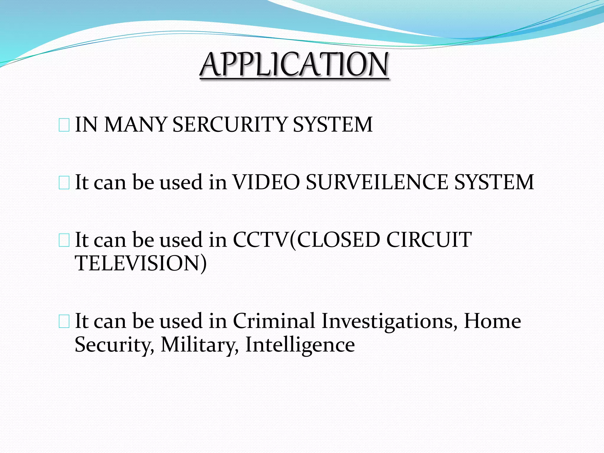 APPLICATION 
IN MANY SERCURITY SYSTEM 
It can be used in VIDEO SURVEILENCE SYSTEM 
It can be used in CCTV(CLOSED CIRCUIT 
TELEVISION) 
It can be used in Criminal Investigations, Home 
Security, Military, Intelligence 
 