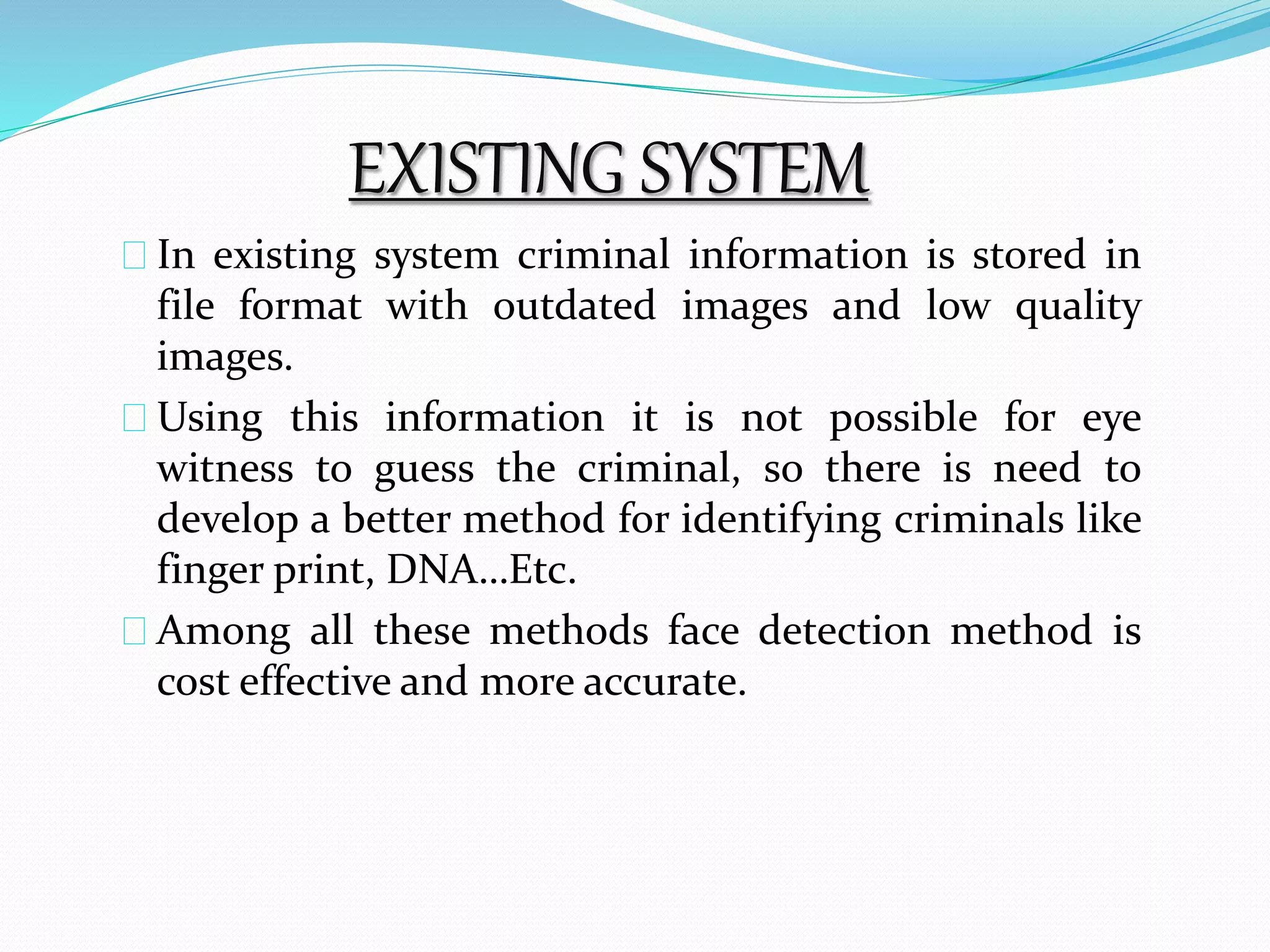 EXISTING SYSTEM 
In existing system criminal information is stored in 
file format with outdated images and low quality 
images. 
Using this information it is not possible for eye 
witness to guess the criminal, so there is need to 
develop a better method for identifying criminals like 
finger print, DNA…Etc. 
Among all these methods face detection method is 
cost effective and more accurate. 
 