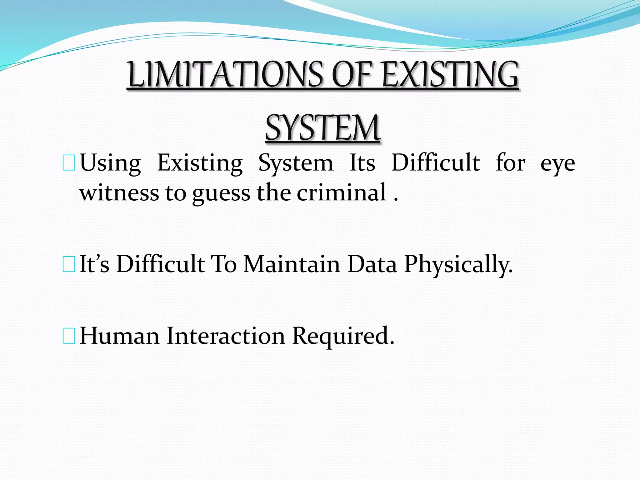 LIMITATIONS OF EXISTING 
SYSTEM 
Using Existing System Its Difficult for eye 
witness to guess the criminal . 
It’s Difficult ToMaintain Data Physically. 
Human Interaction Required. 
 