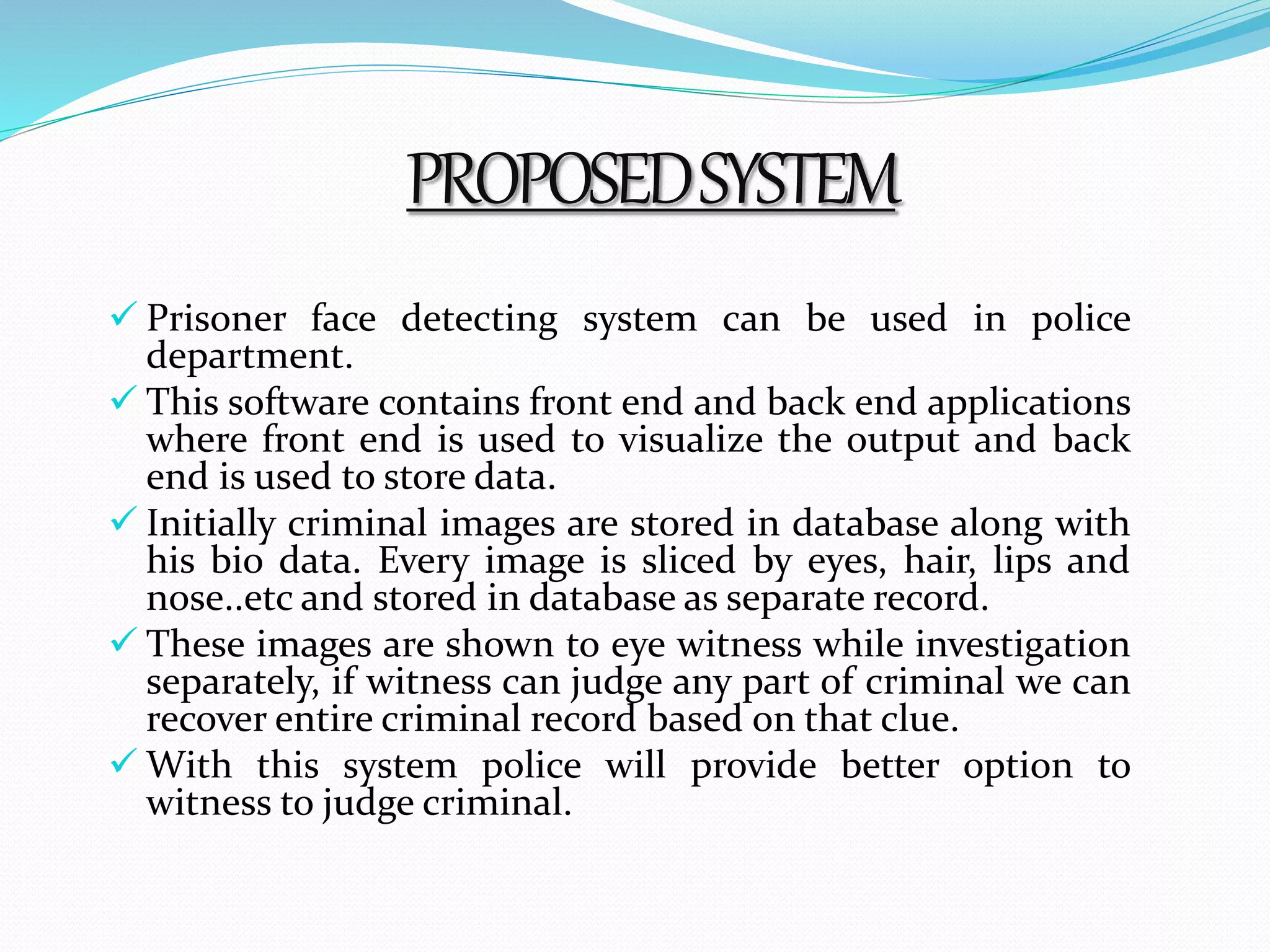 PROPOSED SYSTEM 
 Prisoner face detecting system can be used in police 
department. 
 This software contains front end and back end applications 
where front end is used to visualize the output and back 
end is used to store data. 
 Initially criminal images are stored in database along with 
his bio data. Every image is sliced by eyes, hair, lips and 
nose..etc and stored in database as separate record. 
 These images are shown to eye witness while investigation 
separately, if witness can judge any part of criminal we can 
recover entire criminal record based on that clue. 
 With this system police will provide better option to 
witness to judge criminal. 
 