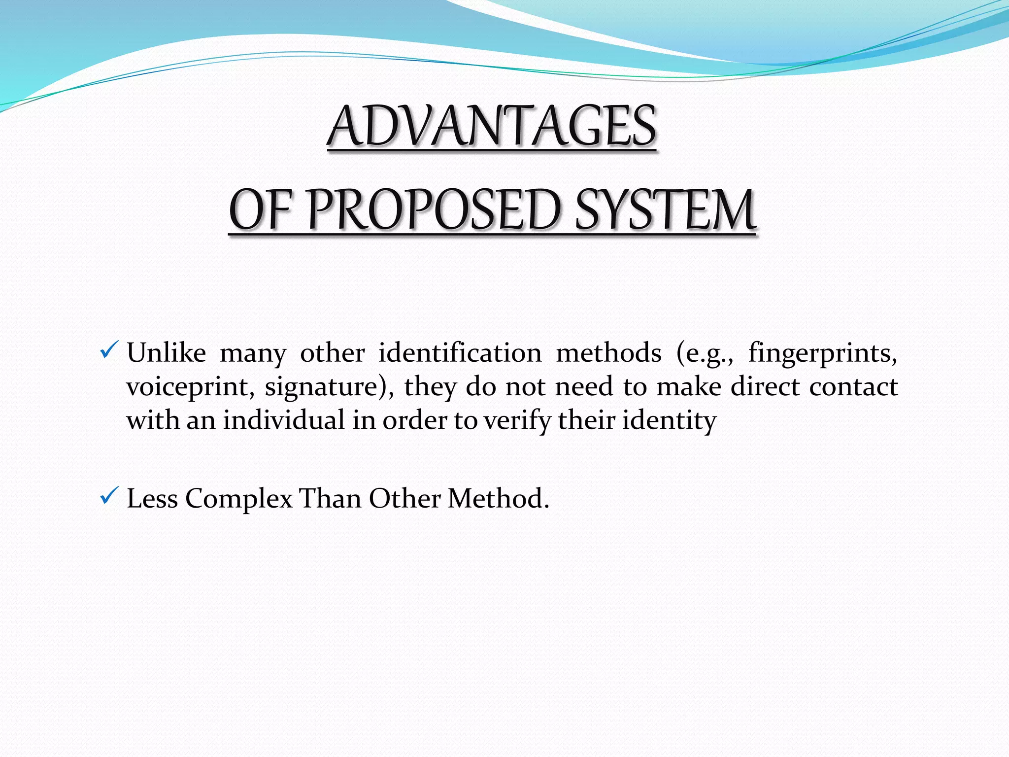 ADVANTAGES 
OF PROPOSED SYSTEM 
 Unlike many other identification methods (e.g., fingerprints, 
voiceprint, signature), they do not need to make direct contact 
with an individual in order to verify their identity 
 Less Complex Than OtherMethod. 
 