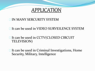 APPLICATION 
IN MANY SERCURITY SYSTEM 
It can be used in VIDEO SURVEILENCE SYSTEM 
It can be used in CCTV(CLOSED CIRCUIT 
TELEVISION) 
It can be used in Criminal Investigations, Home 
Security, Military, Intelligence 
 