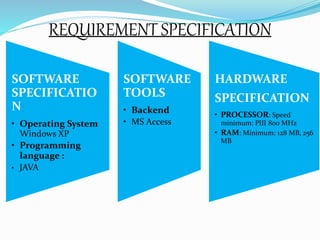 REQUIREMENT SPECIFICATION 
SOFTWARE 
SPECIFICATIO 
N 
• Operating System 
Windows XP 
• Programming 
language : 
• JAVA 
SOFTWARE 
TOOLS 
• Backend 
• MS Access 
HARDWARE 
SPECIFICATION 
• PROCESSOR: Speed 
minimum: PIII 800 MHz 
• RAM: Minimum: 128 MB, 256 
MB 
 