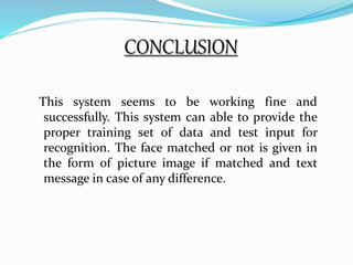 CONCLUSION 
This system seems to be working fine and 
successfully. This system can able to provide the 
proper training set of data and test input for 
recognition. The face matched or not is given in 
the form of picture image if matched and text 
message in case of any difference. 
 