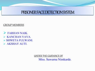 PRISONER FACE DETECTION SYSTEM 
GROUP MEMBERS 
 FARHAN NAIK. 
 KANCHAN VAVA. 
 SHWETA FULWANI. 
 AKSHAY AUTI. 
UNDER THE GUIDANCE OF 
Miss. Suwarna Nimkarde. 
 