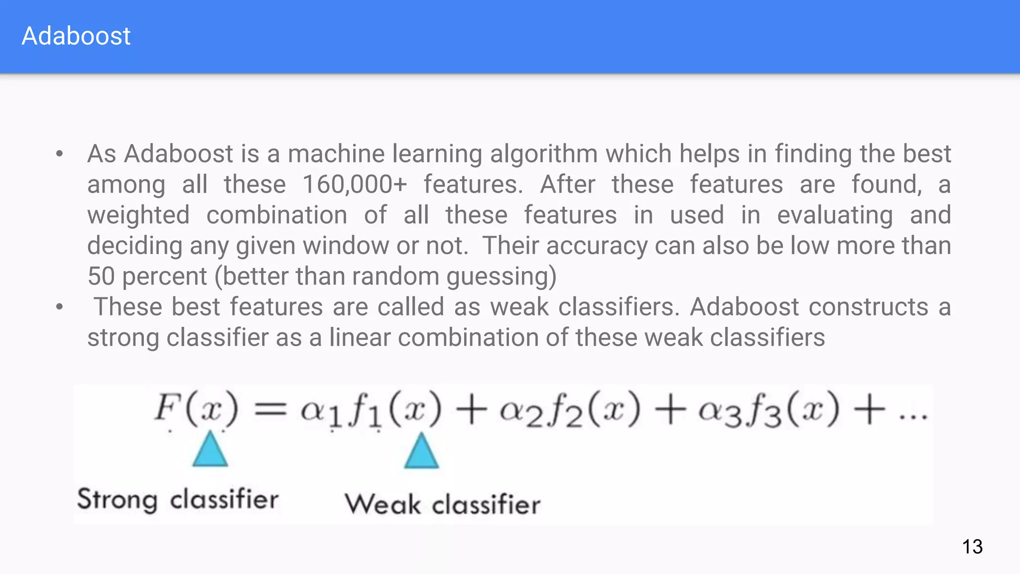 Adaboost
13
• As Adaboost is a machine learning algorithm which helps in finding the best
among all these 160,000+ features. After these features are found, a
weighted combination of all these features in used in evaluating and
deciding any given window or not. Their accuracy can also be low more than
50 percent (better than random guessing)
• These best features are called as weak classifiers. Adaboost constructs a
strong classifier as a linear combination of these weak classifiers
 