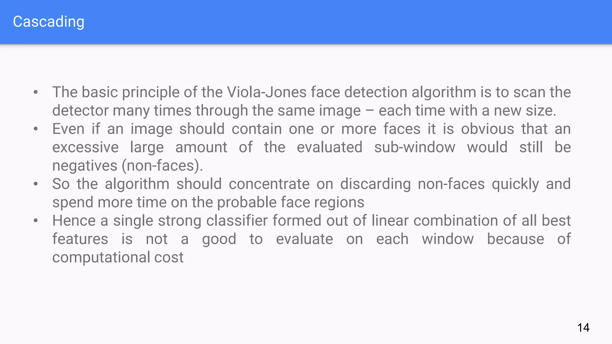 Cascading
14
• The basic principle of the Viola-Jones face detection algorithm is to scan the
detector many times through the same image – each time with a new size.
• Even if an image should contain one or more faces it is obvious that an
excessive large amount of the evaluated sub-window would still be
negatives (non-faces).
• So the algorithm should concentrate on discarding non-faces quickly and
spend more time on the probable face regions
• Hence a single strong classifier formed out of linear combination of all best
features is not a good to evaluate on each window because of
computational cost
 