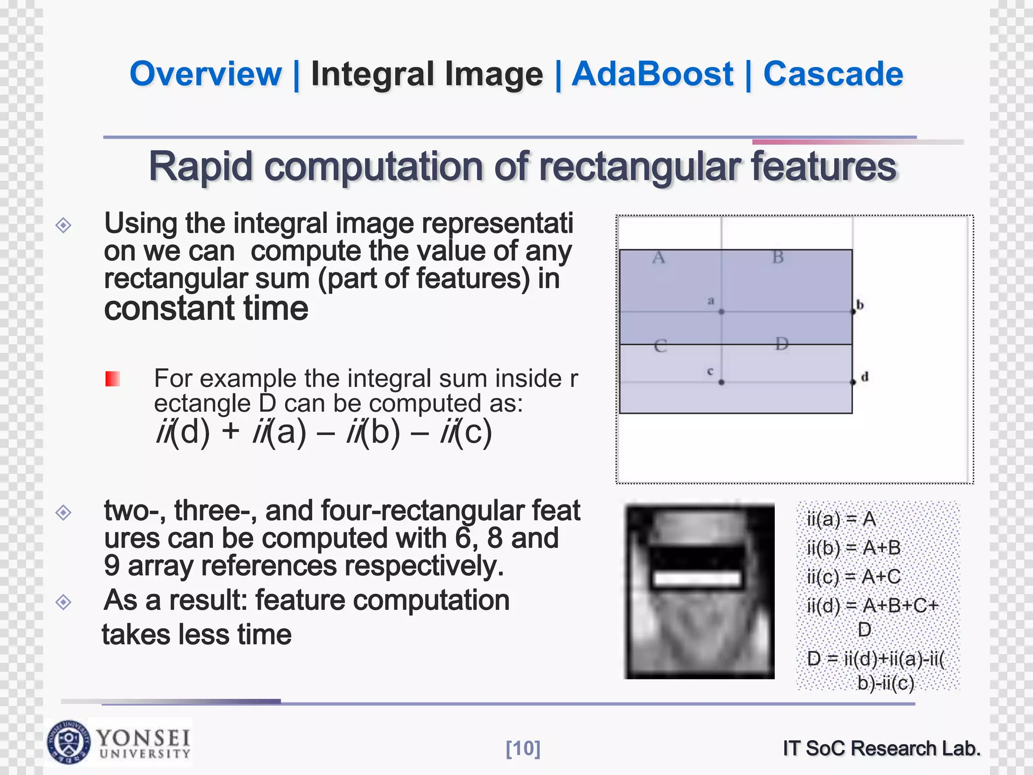 Overview | Integral Image | AdaBoost | Cascade

Rapid computation of rectangular features


Using the integral image representati
on we can compute the value of any
rectangular sum (part of features) in

constant time

For example the integral sum inside r
ectangle D can be computed as:

ii(d) + ii(a) – ii(b) – ii(c)




two-, three-, and four-rectangular feat
ures can be computed with 6, 8 and
9 array references respectively.
As a result: feature computation
takes less time

[10]

ii(a) = A
ii(b) = A+B
ii(c) = A+C
ii(d) = A+B+C+
D
D = ii(d)+ii(a)-ii(
b)-ii(c)
IT SoC Research Lab.

 