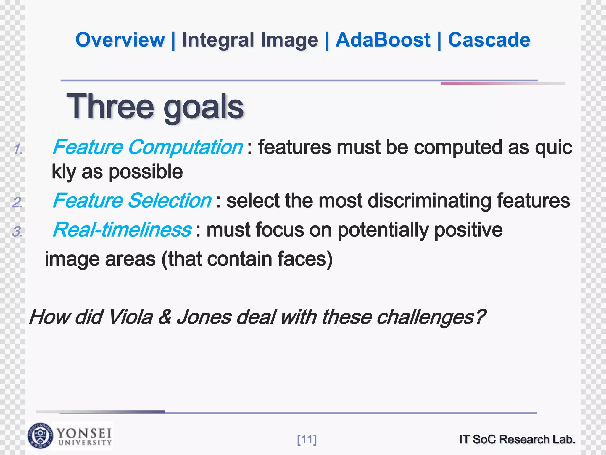 Overview | Integral Image | AdaBoost | Cascade

Three goals
1.

Feature Computation : features must be computed as quic

2.

Feature Selection : select the most discriminating features
Real-timeliness : must focus on potentially positive

3.

kly as possible

image areas (that contain faces)

How did Viola & Jones deal with these challenges?

[11]

IT SoC Research Lab.

 