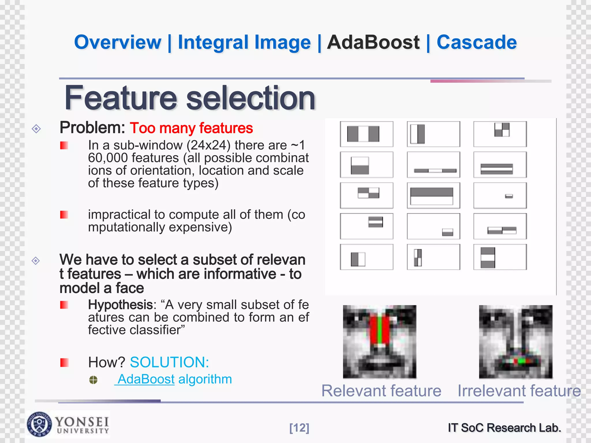 Overview | Integral Image | AdaBoost | Cascade

Feature selection



Problem: Too many features

In a sub-window (24x24) there are ~1
60,000 features (all possible combinat
ions of orientation, location and scale
of these feature types)
impractical to compute all of them (co
mputationally expensive)



We have to select a subset of relevan
t features – which are informative - to
model a face

Hypothesis: “A very small subset of fe
atures can be combined to form an ef
fective classifier”

How? SOLUTION:

AdaBoost algorithm

Relevant feature Irrelevant feature
[12]

IT SoC Research Lab.

 