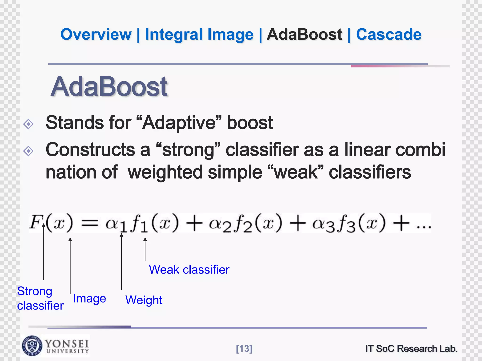 Overview | Integral Image | AdaBoost | Cascade

AdaBoost



Stands for “Adaptive” boost
Constructs a “strong” classifier as a linear combi
nation of weighted simple “weak” classifiers

Weak classifier
Strong
Image
classifier

Weight

[13]

IT SoC Research Lab.

 
