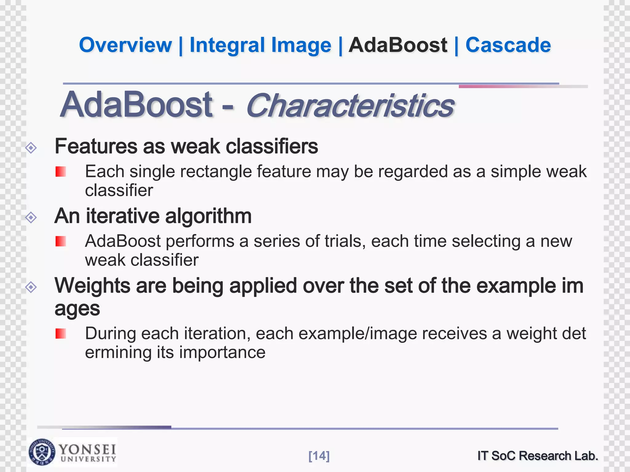 Overview | Integral Image | AdaBoost | Cascade

AdaBoost - Characteristics


Features as weak classifiers
Each single rectangle feature may be regarded as a simple weak
classifier



An iterative algorithm
AdaBoost performs a series of trials, each time selecting a new
weak classifier



Weights are being applied over the set of the example im
ages
During each iteration, each example/image receives a weight det
ermining its importance

[14]

IT SoC Research Lab.

 