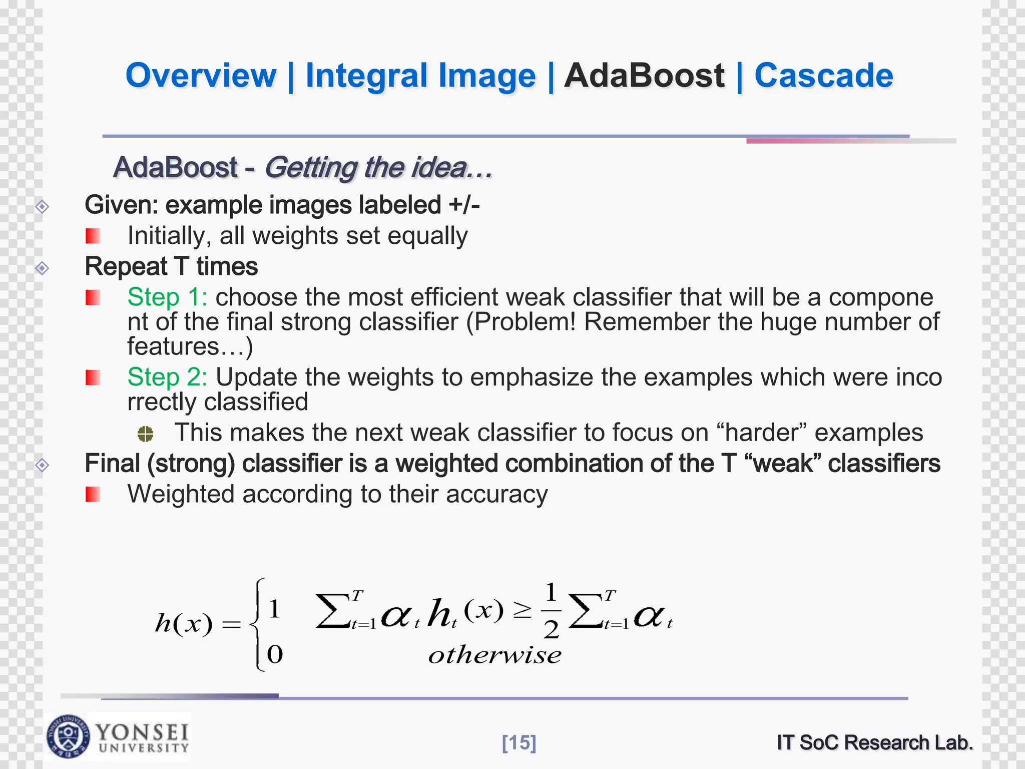 Overview | Integral Image | AdaBoost | Cascade
AdaBoost - Getting the idea…





Given: example images labeled +/Initially, all weights set equally
Repeat T times
Step 1: choose the most efficient weak classifier that will be a compone
nt of the final strong classifier (Problem! Remember the huge number of
features…)
Step 2: Update the weights to emphasize the examples which were inco
rrectly classified
This makes the next weak classifier to focus on “harder” examples
Final (strong) classifier is a weighted combination of the T “weak” classifiers
Weighted according to their accuracy

h( x )

1
0

T
t 1

1
2
otherwise

( x)
t ht

[15]

T
t 1

t

IT SoC Research Lab.

 
