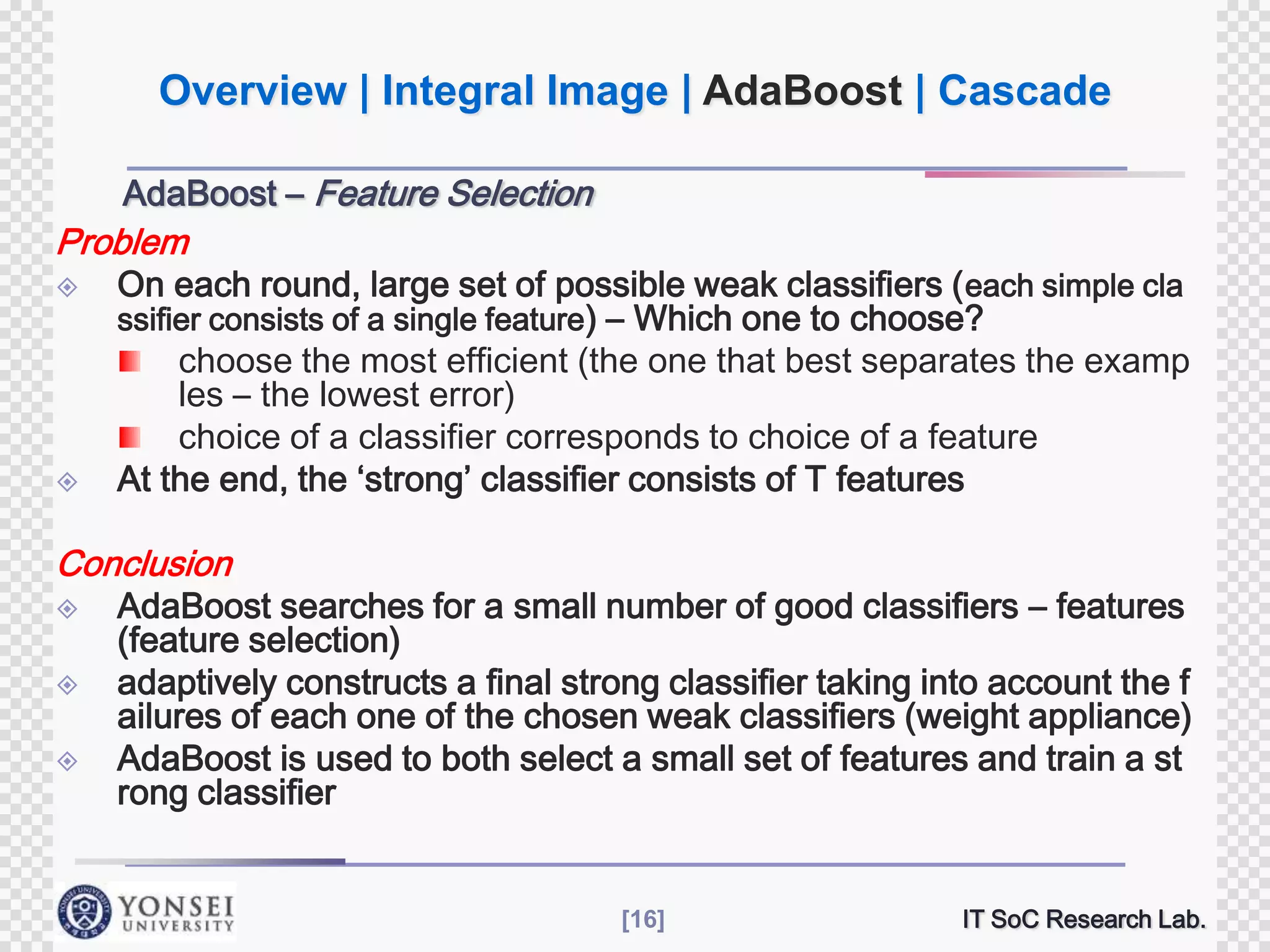 Overview | Integral Image | AdaBoost | Cascade
AdaBoost – Feature Selection

Problem




On each round, large set of possible weak classifiers ( each simple cla
ssifier consists of a single feature) – Which one to choose?
choose the most efficient (the one that best separates the examp
les – the lowest error)
choice of a classifier corresponds to choice of a feature
At the end, the ‘strong’ classifier consists of T features

Conclusion





AdaBoost searches for a small number of good classifiers – features
(feature selection)
adaptively constructs a final strong classifier taking into account the f
ailures of each one of the chosen weak classifiers (weight appliance)
AdaBoost is used to both select a small set of features and train a st
rong classifier

[16]

IT SoC Research Lab.

 