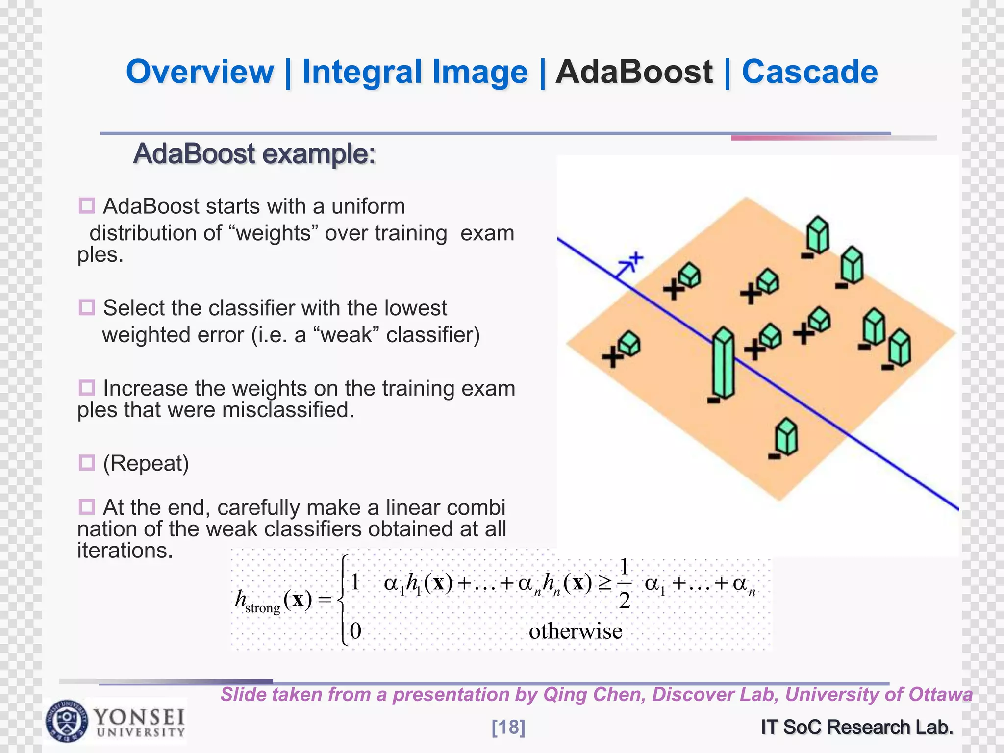 Overview | Integral Image | AdaBoost | Cascade
AdaBoost example:
 AdaBoost starts with a uniform
distribution of “weights” over training exam
ples.
 Select the classifier with the lowest
weighted error (i.e. a “weak” classifier)
 Increase the weights on the training exam
ples that were misclassified.
 (Repeat)
 At the end, carefully make a linear combi
nation of the weak classifiers obtained at all
iterations.

hstrong (x)

1

1h ( x) 
1

0

1
2
otherwise
n hn ( x)

1



n

Slide taken from a presentation by Qing Chen, Discover Lab, University of Ottawa
[18]

IT SoC Research Lab.

 