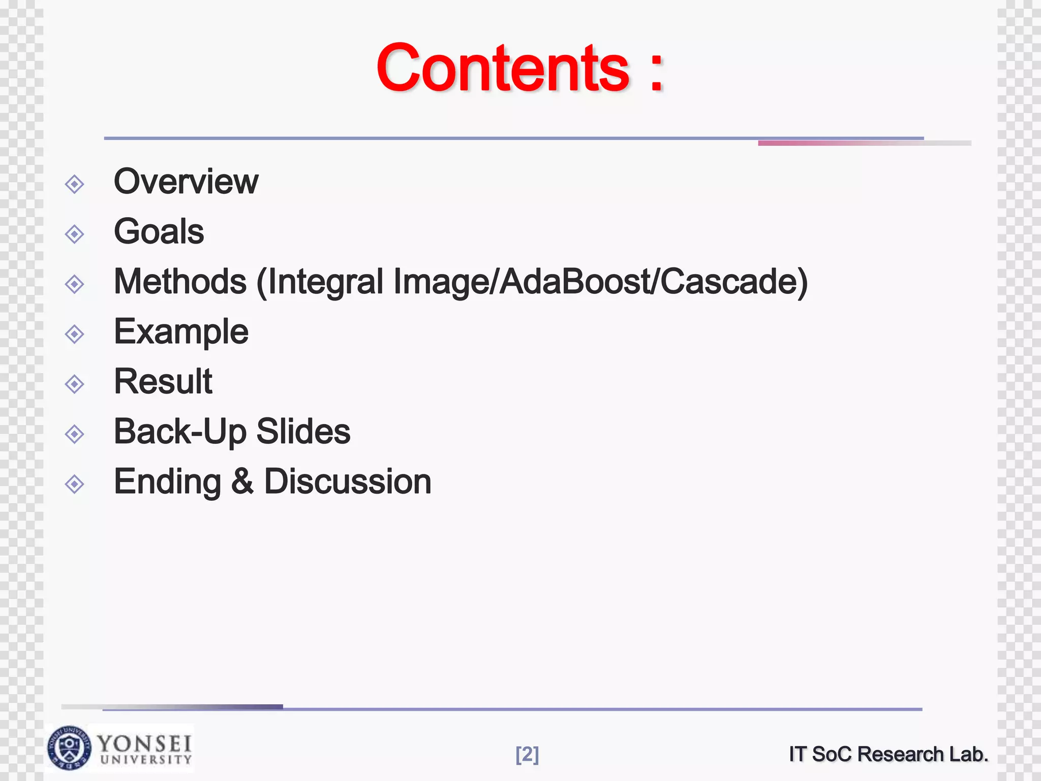 Contents :









Overview
Goals
Methods (Integral Image/AdaBoost/Cascade)
Example
Result
Back-Up Slides
Ending & Discussion

[2]

IT SoC Research Lab.

 