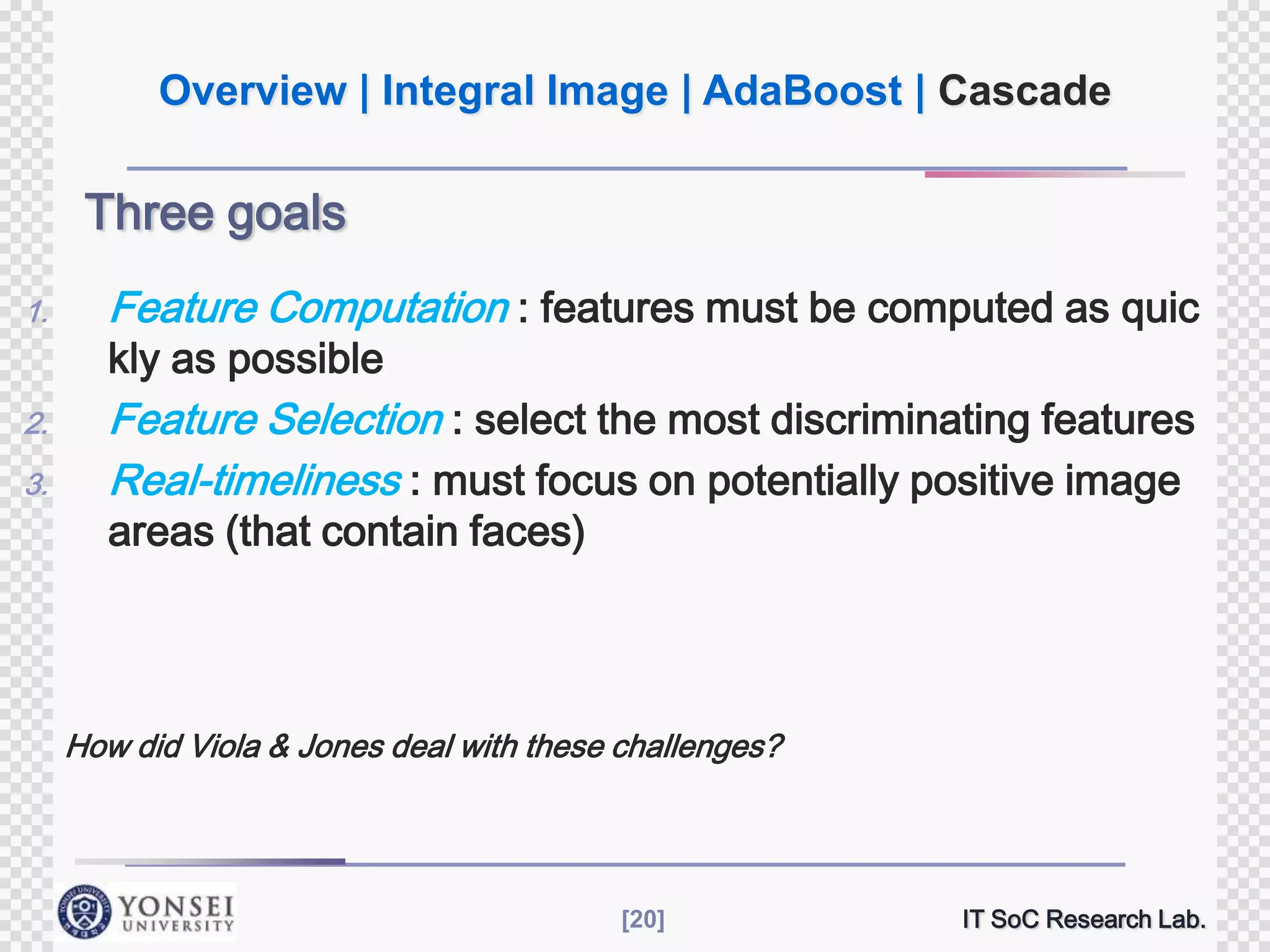 Overview | Integral Image | AdaBoost | Cascade

Three goals
1.

Feature Computation : features must be computed as quic

2.

Feature Selection : select the most discriminating features
Real-timeliness : must focus on potentially positive image

3.

kly as possible

areas (that contain faces)

How did Viola & Jones deal with these challenges?

[20]

IT SoC Research Lab.

 