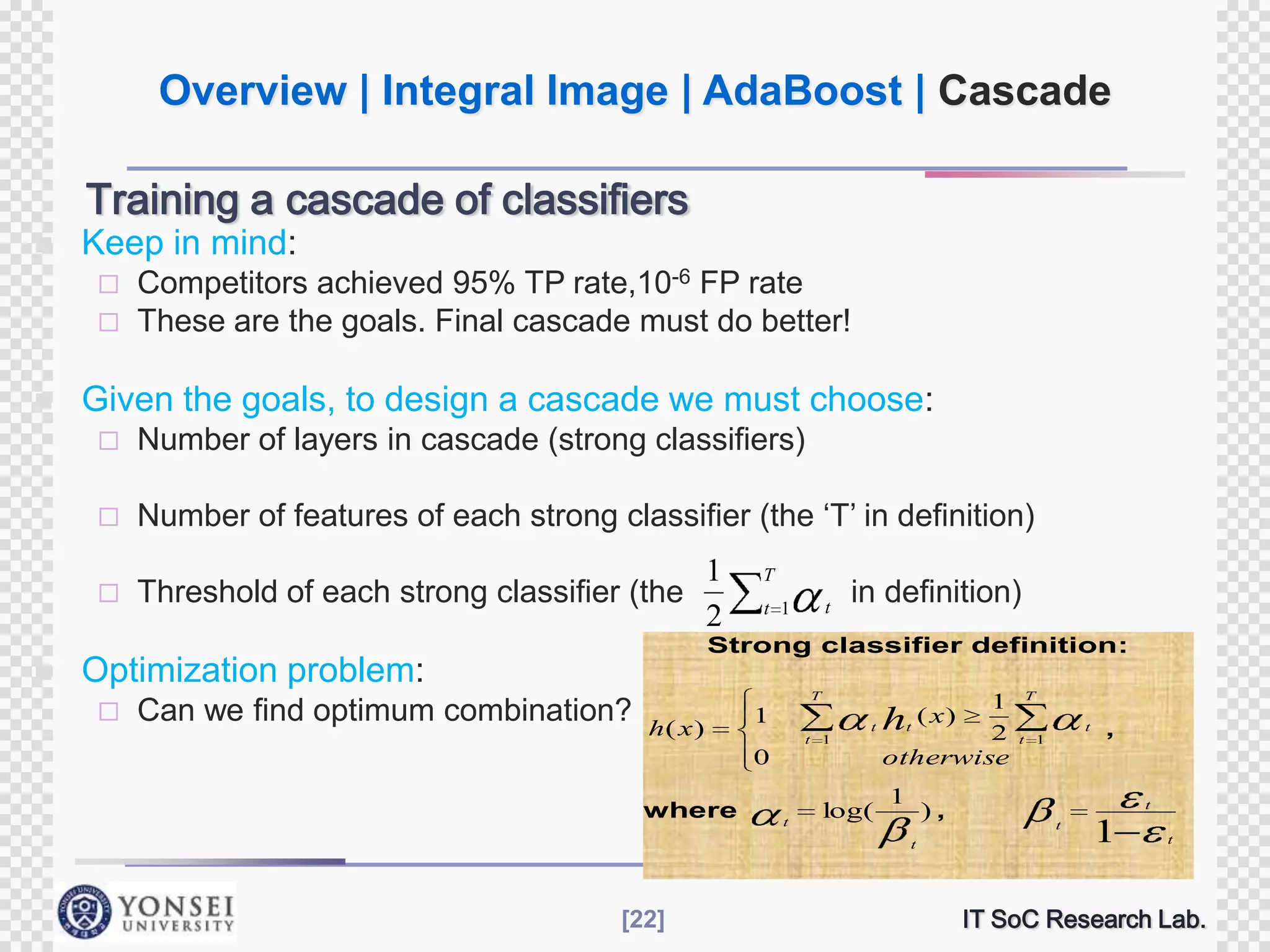 Overview | Integral Image | AdaBoost | Cascade
Training a cascade of classifiers


Keep in mind:
Competitors achieved 95% TP rate,10-6 FP rate
 These are the goals. Final cascade must do better!




Given the goals, to design a cascade we must choose:



Number of features of each strong classifier (the „T‟ in definition)





Number of layers in cascade (strong classifiers)

Threshold of each strong classifier (the

T
t

t 1

in definition)

Strong classifier definition:

Optimization problem:


1
2

Can we find optimum combination?

T

h( x )

1
t 1

0

where

t

1
2
otherwise

( x)
t ht

log(

1

),
t

[22]

T
t
t 1

,

t
t

1

t

IT SoC Research Lab.

 