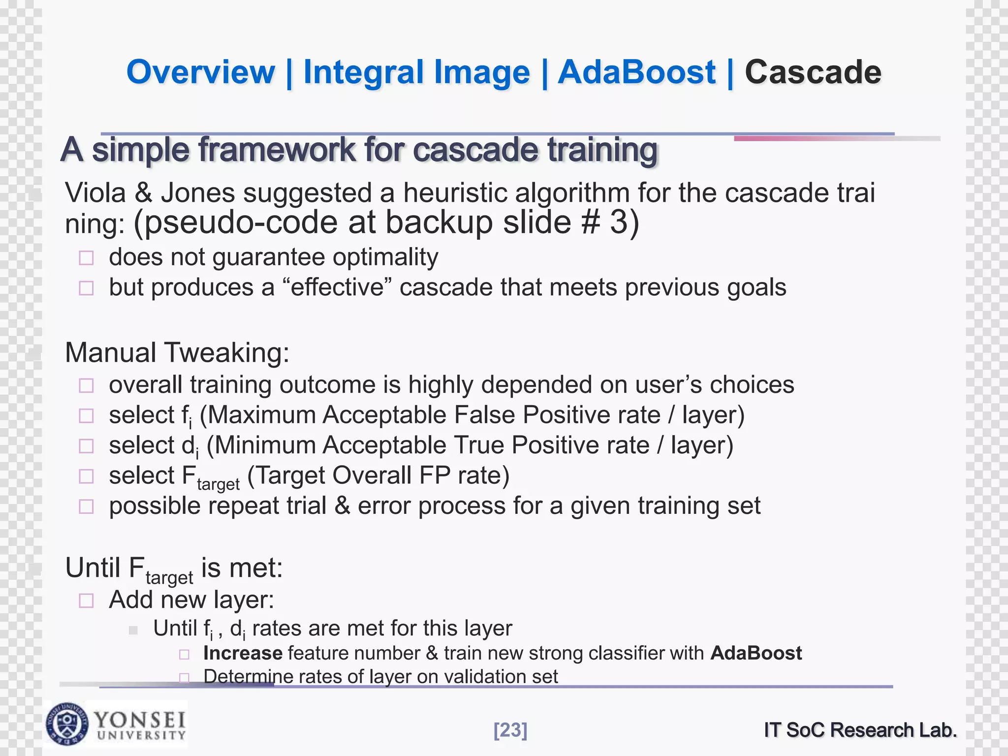Overview | Integral Image | AdaBoost | Cascade
A simple framework for cascade training


Viola & Jones suggested a heuristic algorithm for the cascade trai
ning: (pseudo-code at backup slide # 3)





does not guarantee optimality
but produces a “effective” cascade that meets previous goals

Manual Tweaking:
overall training outcome is highly depended on user‟s choices
select fi (Maximum Acceptable False Positive rate / layer)
 select di (Minimum Acceptable True Positive rate / layer)
 select Ftarget (Target Overall FP rate)
 possible repeat trial & error process for a given training set





Until Ftarget is met:


Add new layer:


Until fi , di rates are met for this layer



Increase feature number & train new strong classifier with AdaBoost
Determine rates of layer on validation set
[23]

IT SoC Research Lab.

 