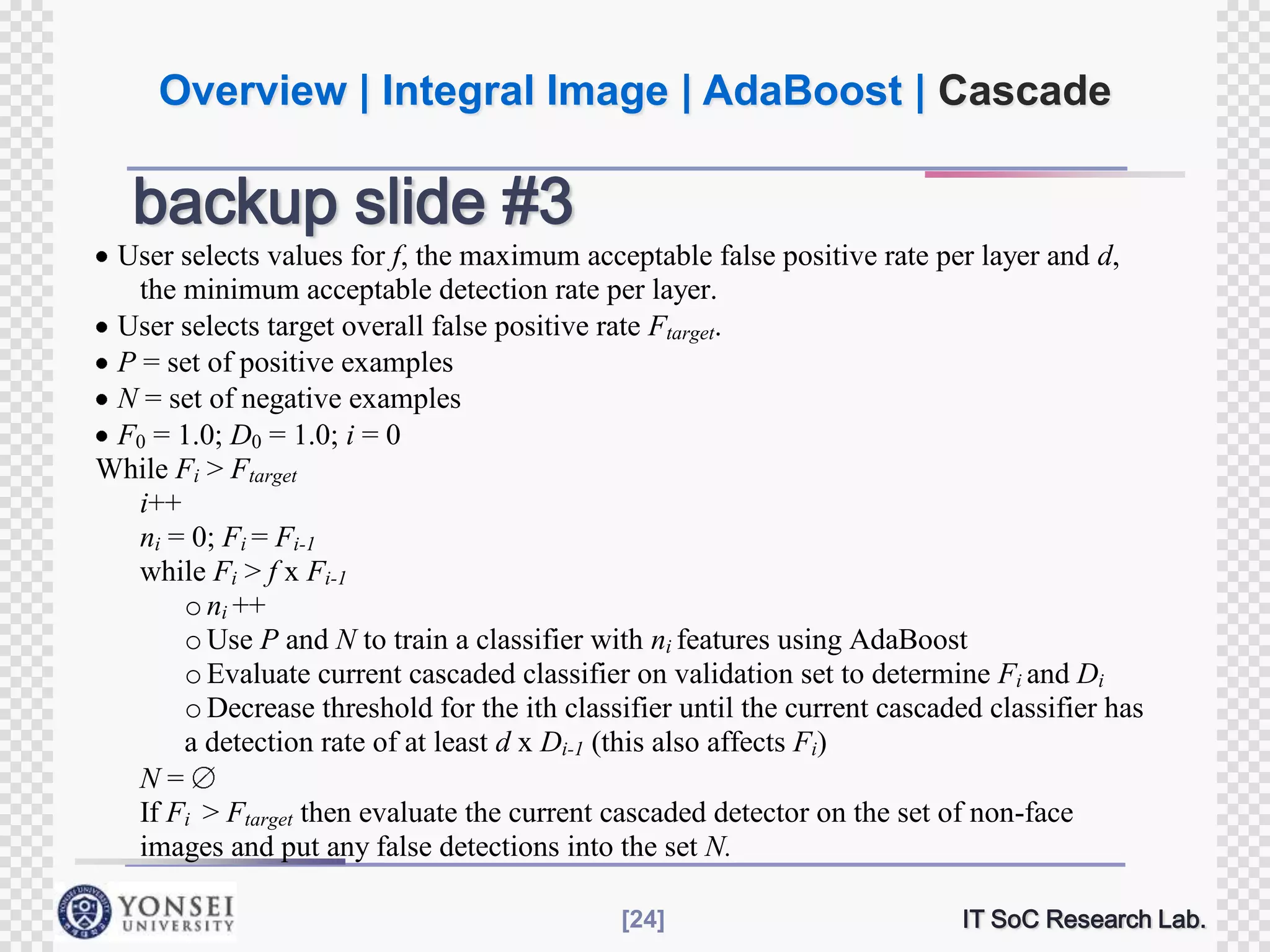 Overview | Integral Image | AdaBoost | Cascade

backup slide #3
User selects values for f, the maximum acceptable false positive rate per layer and d,
the minimum acceptable detection rate per layer.
User selects target overall false positive rate Ftarget.
P = set of positive examples
N = set of negative examples
F0 = 1.0; D0 = 1.0; i = 0
While Fi > Ftarget
i++
ni = 0; Fi = Fi-1
while Fi > f x Fi-1
o ni ++
o Use P and N to train a classifier with ni features using AdaBoost
o Evaluate current cascaded classifier on validation set to determine Fi and Di
o Decrease threshold for the ith classifier until the current cascaded classifier has
a detection rate of at least d x Di-1 (this also affects Fi)
N=
If Fi > Ftarget then evaluate the current cascaded detector on the set of non-face
images and put any false detections into the set N.
[24]

IT SoC Research Lab.

 