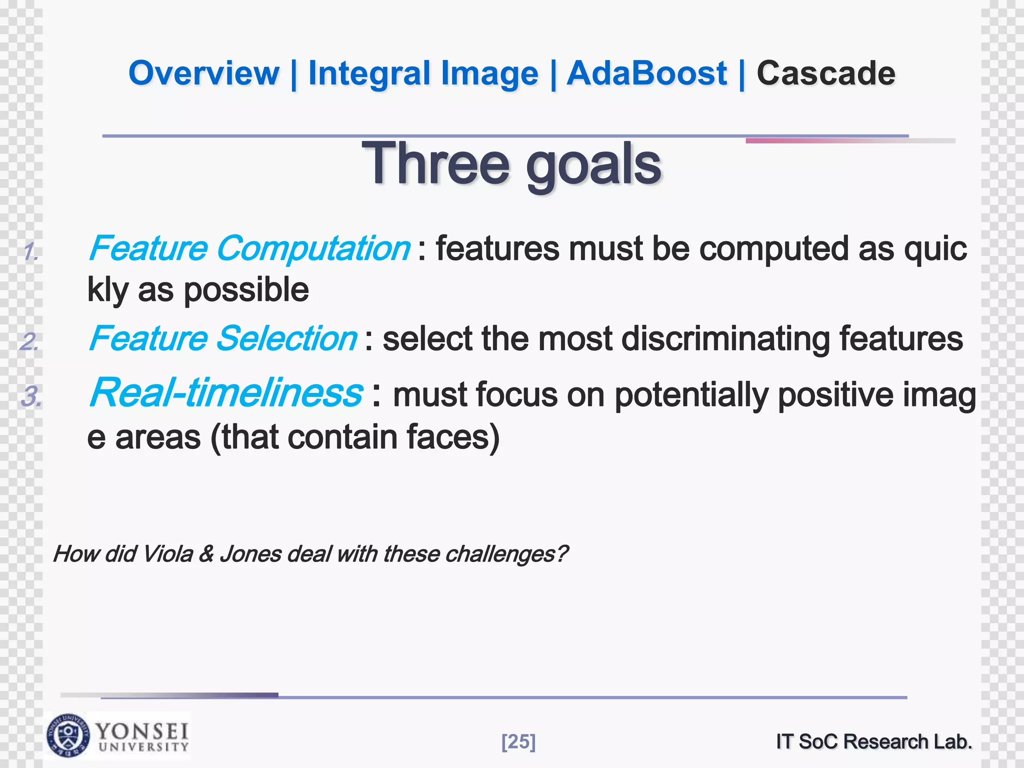 Overview | Integral Image | AdaBoost | Cascade

Three goals
1.

Feature Computation : features must be computed as quic

2.

Feature Selection : select the most discriminating features

3.

Real-timeliness : must focus on potentially positive imag

kly as possible

e areas (that contain faces)

How did Viola & Jones deal with these challenges?

[25]

IT SoC Research Lab.

 