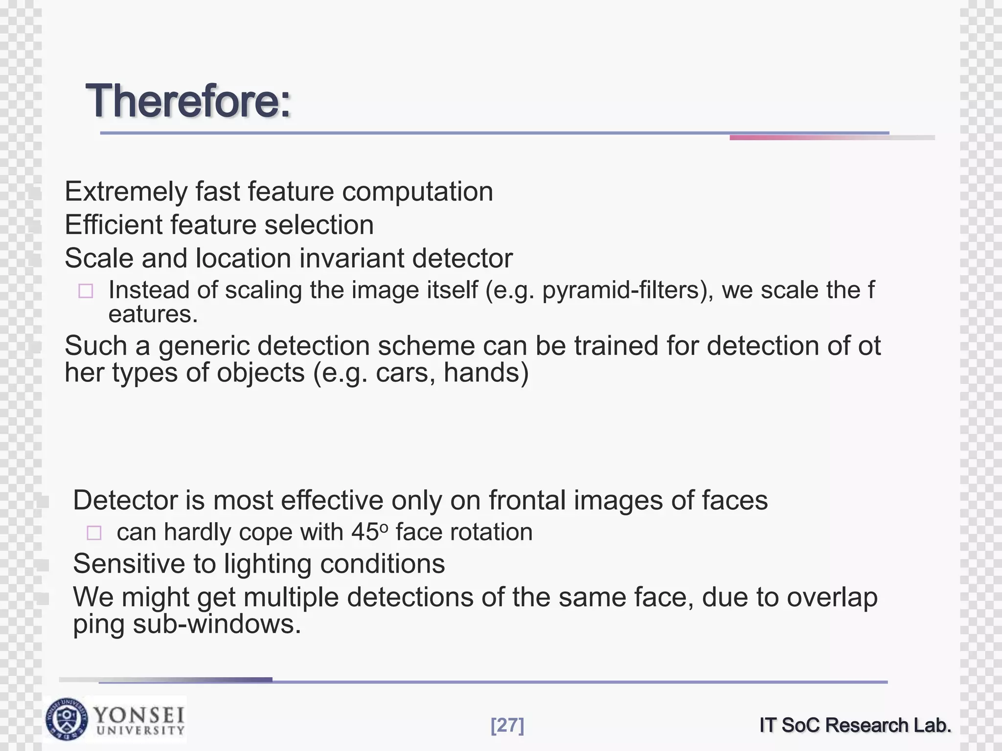 Therefore:





Extremely fast feature computation
Efficient feature selection
Scale and location invariant detector






Such a generic detection scheme can be trained for detection of ot
her types of objects (e.g. cars, hands)

Detector is most effective only on frontal images of faces





Instead of scaling the image itself (e.g. pyramid-filters), we scale the f
eatures.

can hardly cope with 45o face rotation

Sensitive to lighting conditions
We might get multiple detections of the same face, due to overlap
ping sub-windows.

[27]

IT SoC Research Lab.

 