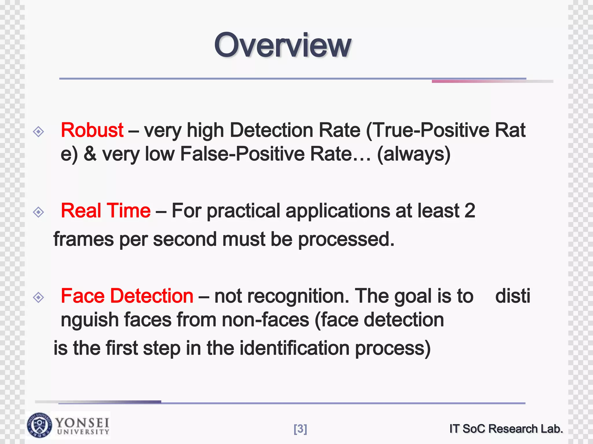 Overview






Robust – very high Detection Rate (True-Positive Rat
e) & very low False-Positive Rate… (always)
Real Time – For practical applications at least 2
frames per second must be processed.
Face Detection – not recognition. The goal is to
nguish faces from non-faces (face detection
is the first step in the identification process)

[3]

disti

IT SoC Research Lab.

 