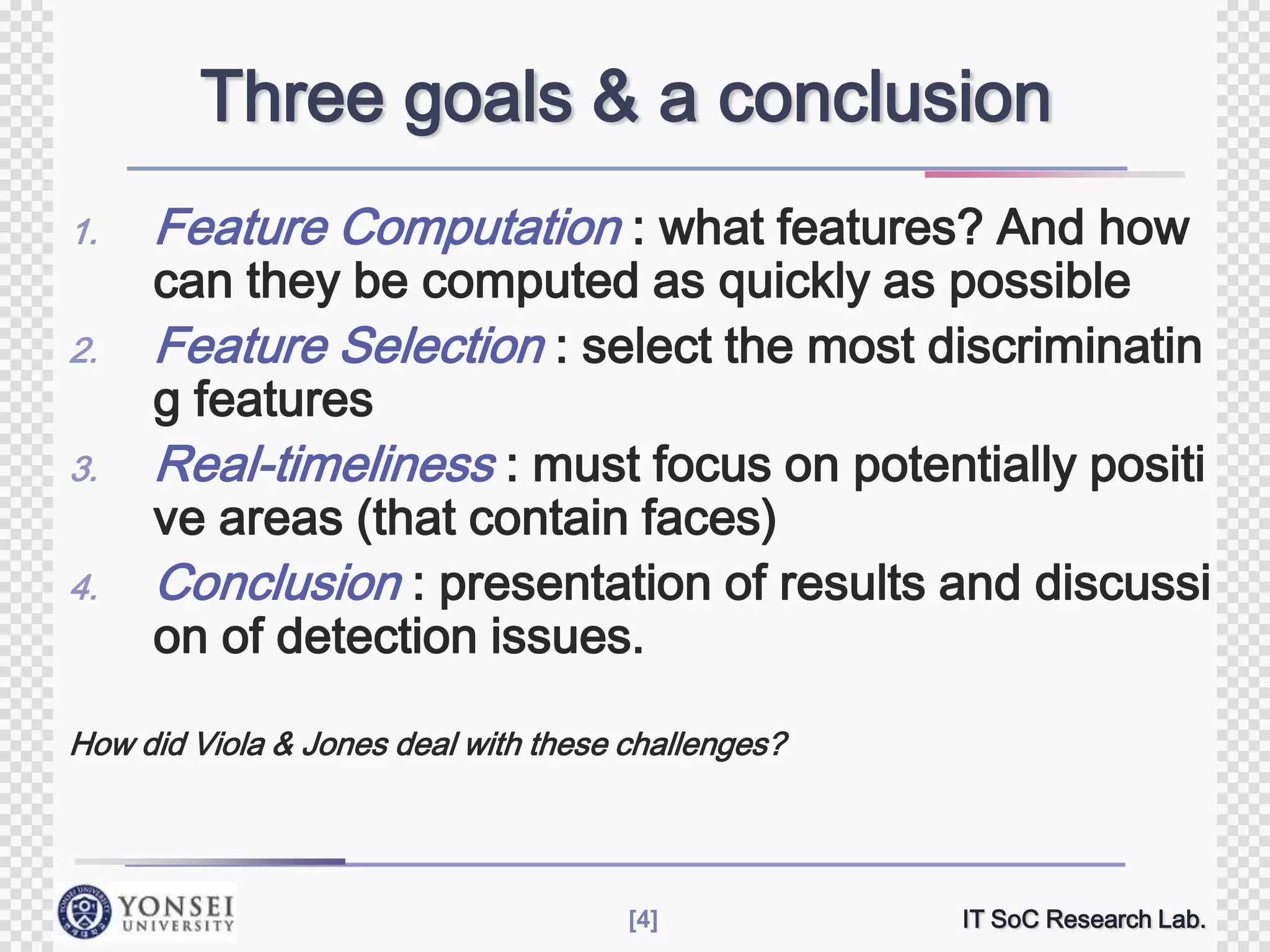 Three goals & a conclusion
1.
2.
3.
4.

Feature Computation : what features? And how

can they be computed as quickly as possible
Feature Selection : select the most discriminatin
g features
Real-timeliness : must focus on potentially positi
ve areas (that contain faces)
Conclusion : presentation of results and discussi
on of detection issues.

How did Viola & Jones deal with these challenges?

[4]

IT SoC Research Lab.

 