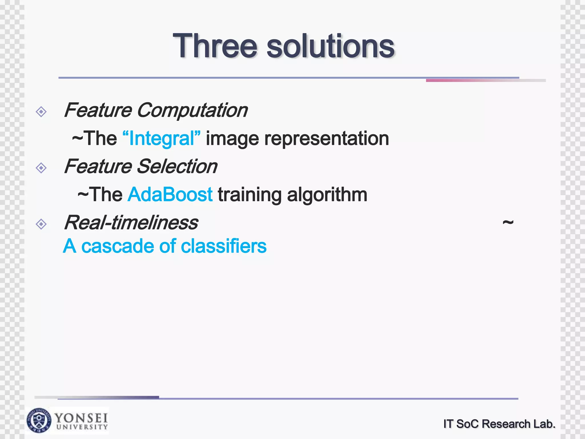 Three solutions


Feature Computation
~The “Integral” image representation



Feature Selection
~The AdaBoost training algorithm



Real-timeliness

A cascade of classifiers

~

IT SoC Research Lab.

 