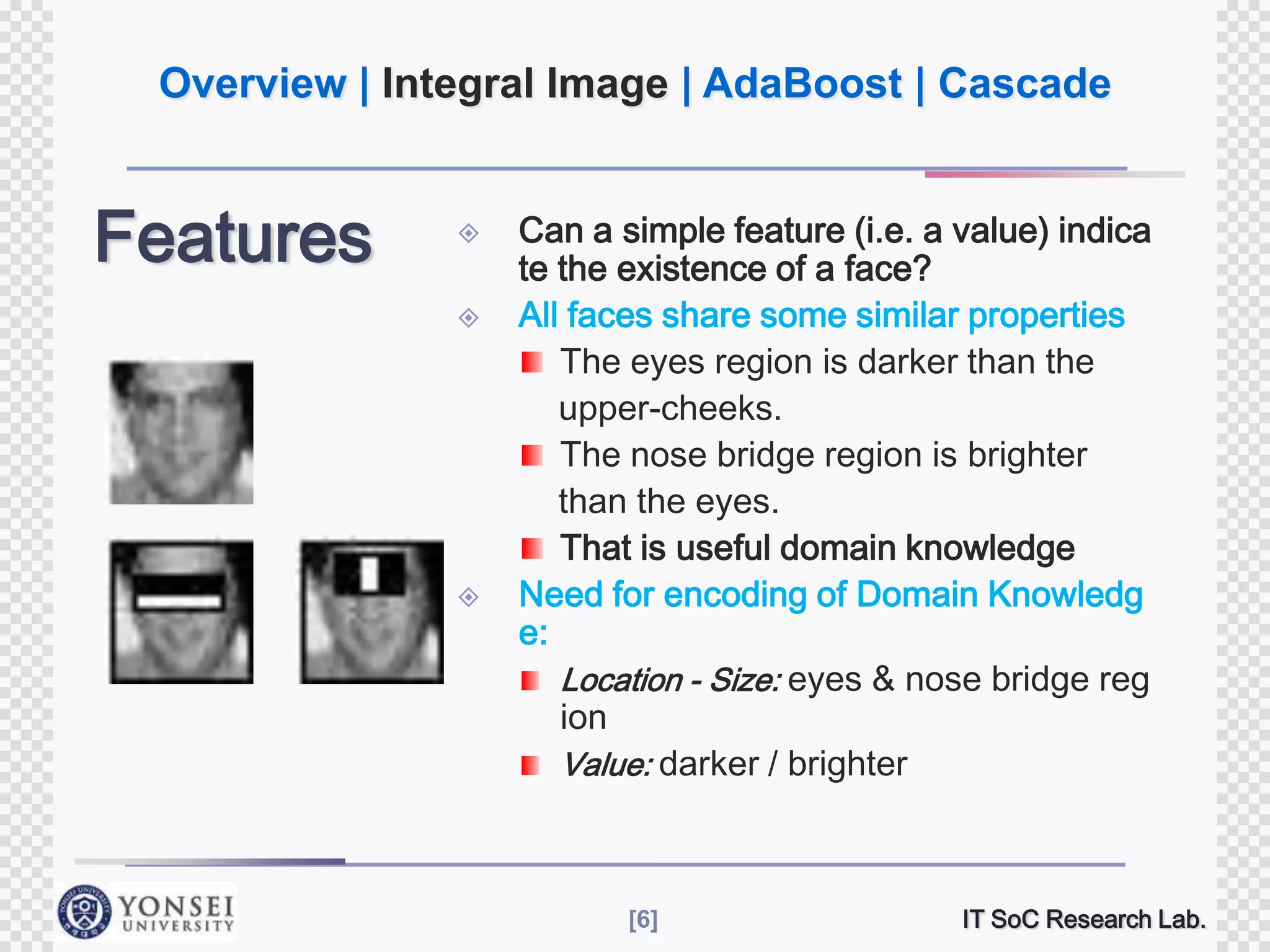 Overview | Integral Image | AdaBoost | Cascade

Features






Can a simple feature (i.e. a value) indica
te the existence of a face?
All faces share some similar properties
The eyes region is darker than the
upper-cheeks.
The nose bridge region is brighter
than the eyes.
That is useful domain knowledge
Need for encoding of Domain Knowledg
e:
Location - Size: eyes & nose bridge reg
ion
Value: darker / brighter

[6]

IT SoC Research Lab.

 