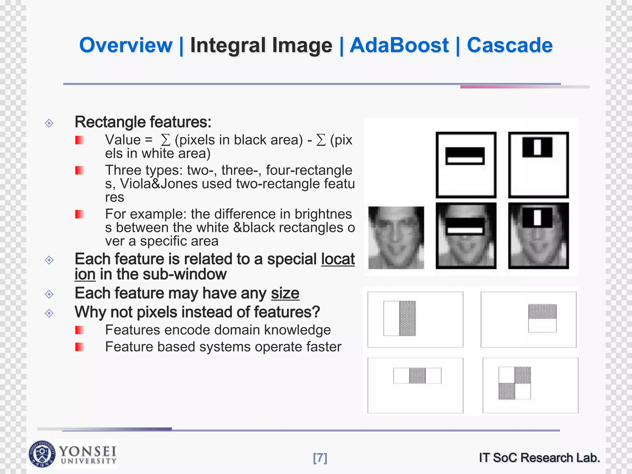 Overview | Integral Image | AdaBoost | Cascade



Rectangle features:

Value = ∑ (pixels in black area) - ∑ (pix
els in white area)
Three types: two-, three-, four-rectangle
s, Viola&Jones used two-rectangle featu
res
For example: the difference in brightnes
s between the white &black rectangles o
ver a specific area






Each feature is related to a special locat
ion in the sub-window
Each feature may have any size
Why not pixels instead of features?
Features encode domain knowledge
Feature based systems operate faster

[7]

IT SoC Research Lab.

 