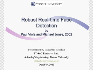 Robust Real-time Face
Detection

by
Paul Viola and Michael Jones, 2002

Presentation by Baatarbek Ryskhan
IT-SoC Research Lab.
School of Engineering, Yonsei University
Batyrbek@yonsei.ac.kr
October, 2013

 