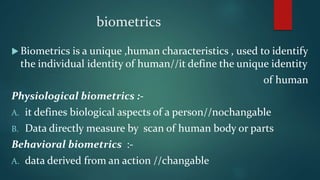 biometrics
 Biometrics is a unique ,human characteristics , used to identify
the individual identity of human//it define the unique identity
of human
Physiological biometrics :-
A. it defines biological aspects of a person//nochangable
B. Data directly measure by scan of human body or parts
Behavioral biometrics :-
A. data derived from an action //changable
 