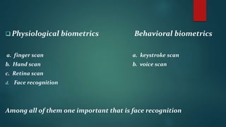  Physiological biometrics Behavioral biometrics
a. finger scan a. keystroke scan
b. Hand scan b. voice scan
c. Retina scan
d. Face recognition
Among all of them one important that is face recognition
 