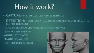 How it work?
 CAPTURE:- SYSTEM CAPTURE A DIGITAL IMAGE
 DETECTION:- TO DETECT A HUMAN FACE AND EXTRACT IT FROM THE
REST OF THE SCENE .
THE SYSTEM MEASURE NODEL POINTS ON THE FACE
DISTANCE B/W THE EYES
WIDTH OF THE NOSE
LENGTH OF JAW LINE
DEPTH OF THE EYE SOCKETS
 