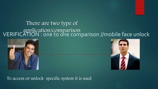 There are two type of
application/comparison
VERIFICATION : one to one comparison //mobile face unlock
To access or unlock specific system it is used
 