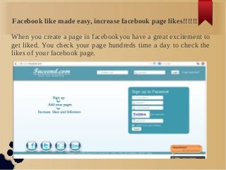Facebook like made easy, increase facebook page likes!!!!!!

When you create a page in facebookyou have a great excitement to
get liked. You check your page hundreds time a day to check the
likes of your facebook page.
 