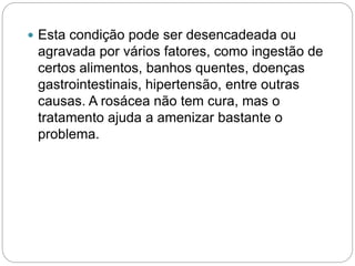  Esta condição pode ser desencadeada ou
agravada por vários fatores, como ingestão de
certos alimentos, banhos quentes, doenças
gastrointestinais, hipertensão, entre outras
causas. A rosácea não tem cura, mas o
tratamento ajuda a amenizar bastante o
problema.
 