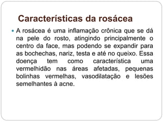 Características da rosácea
 A rosácea é uma inflamação crônica que se dá
na pele do rosto, atingindo principalmente o
centro da face, mas podendo se expandir para
as bochechas, nariz, testa e até no queixo. Essa
doença tem como característica uma
vermelhidão nas áreas afetadas, pequenas
bolinhas vermelhas, vasodilatação e lesões
semelhantes à acne.
 